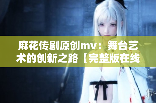 麻花傳劇原創(chuàng)mv：舞臺(tái)藝術(shù)的創(chuàng)新之路【完整版在線觀看】