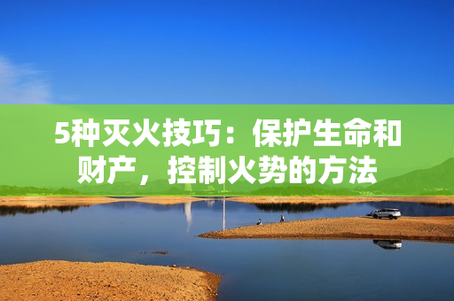 5種滅火技巧：保護(hù)生命和財(cái)產(chǎn)，控制火勢(shì)的方法