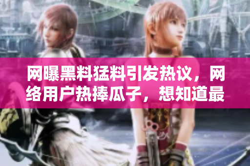 網(wǎng)曝黑料猛料引發(fā)熱議，網(wǎng)絡(luò)用戶熱捧瓜子，想知道最新情況網(wǎng)友積極評(píng)論