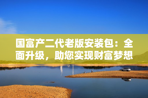 國富產(chǎn)二代老版安裝包：全面升級，助您實現(xiàn)財富夢想