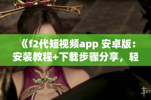 《f2代短視頻app 安卓版：安裝教程+下載步驟分享，輕松體驗(yàn)精彩視頻創(chuàng)作》
