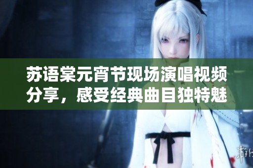 蘇語棠元宵節(jié)現(xiàn)場演唱視頻分享，感受經(jīng)典曲目獨特魅力