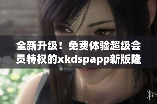 全新升級！免費(fèi)體驗(yàn)超級會(huì)員特權(quán)的xkdspapp新版隆重上線，速來體驗(yàn)！