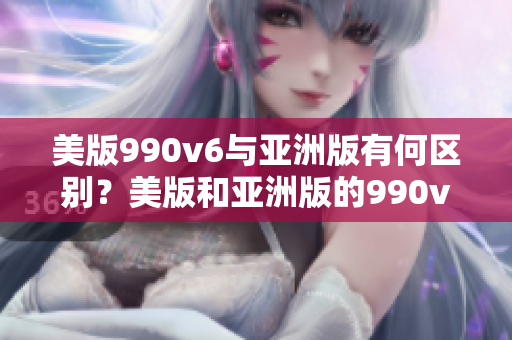美版990v6與亞洲版有何區(qū)別？美版和亞洲版的990v6：究竟有何不同？