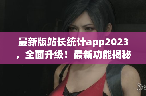 最新版站長(zhǎng)統(tǒng)計(jì)app2023，全面升級(jí)！最新功能揭秘，用戶(hù)體驗(yàn)再升級(jí)！