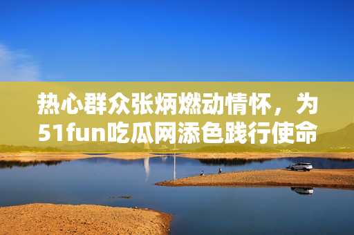 熱心群眾張炳燃動(dòng)情懷，為51fun吃瓜網(wǎng)添色踐行使命