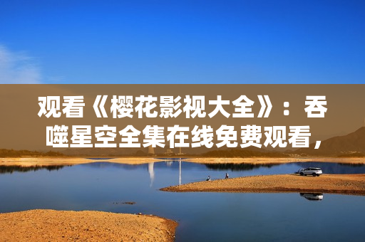 觀看《櫻花影視大全》：吞噬星空全集在線免費(fèi)觀看，精彩影視盡在其中