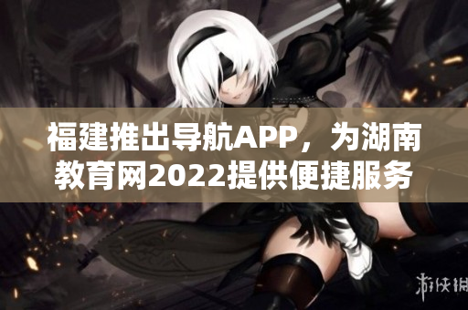 福建推出導(dǎo)航APP，為湖南教育網(wǎng)2022提供便捷服務(wù)