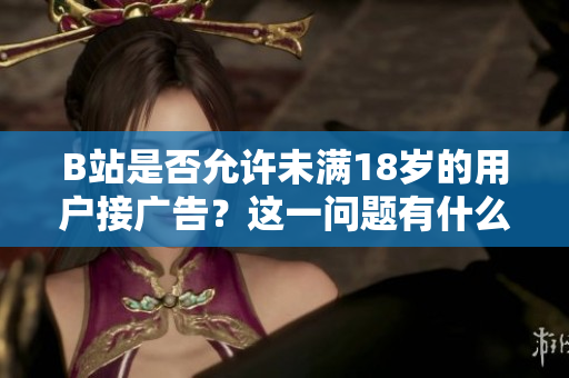 B站是否允許未滿(mǎn)18歲的用戶(hù)接廣告？這一問(wèn)題有什么具體要求嗎？