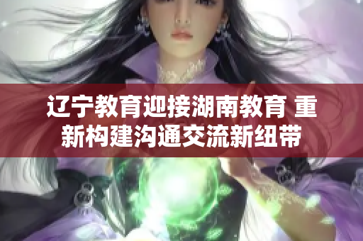 遼寧教育迎接湖南教育 重新構(gòu)建溝通交流新紐帶
