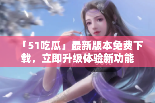 「51吃瓜」最新版本免費下載，立即升級體驗新功能