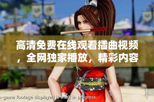 高清免費在線觀看插曲視頻，全網獨家播放，精彩內容盡收眼底