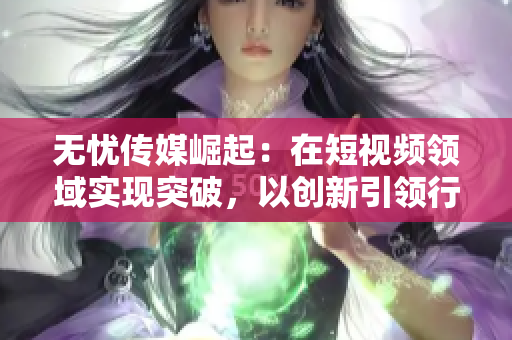 無憂傳媒崛起：在短視頻領(lǐng)域?qū)崿F(xiàn)突破，以創(chuàng)新引領(lǐng)行業(yè)進步