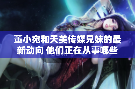 董小宛和天美傳媒兄妹的最新動向 他們正在從事哪些活動？