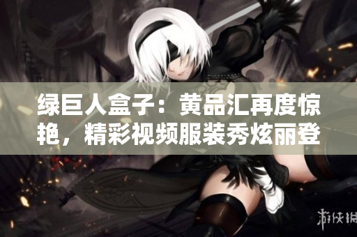 綠巨人盒子：黃品匯再度驚艷，精彩視頻服裝秀炫麗登場(chǎng)