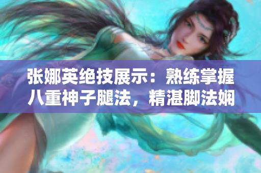 張娜英絕技展示：熟練掌握八重神子腿法，精湛腳法嫻熟如行云流水
