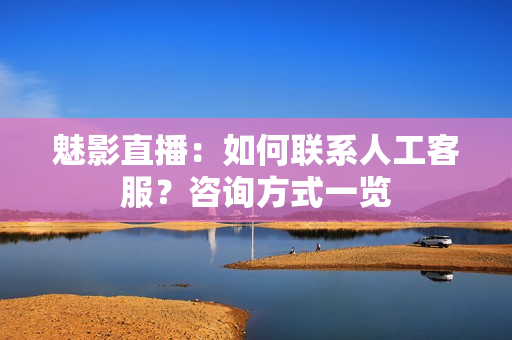 魅影直播：如何聯(lián)系人工客服？咨詢方式一覽