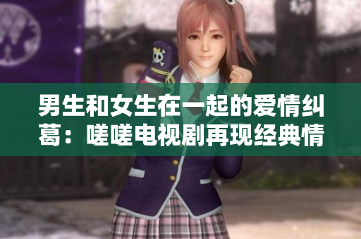 男生和女生在一起的愛情糾葛：嗟嗟電視劇再現(xiàn)經(jīng)典情感故事