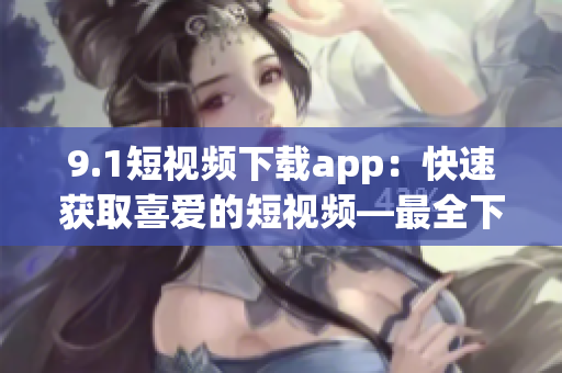 9.1短視頻下載app：快速獲取喜愛的短視頻—最全下載利器