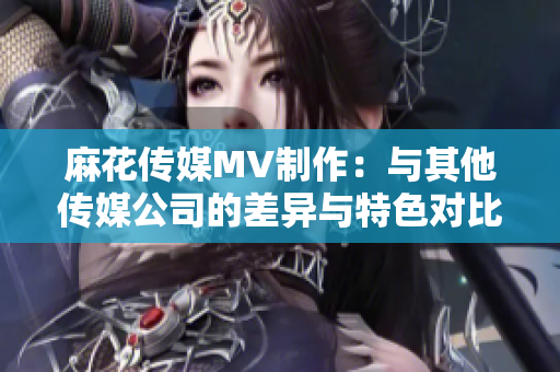 麻花傳媒MV制作：與其他傳媒公司的差異與特色對比