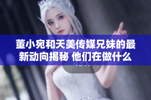 董小宛和天美傳媒兄妹的最新動向揭秘 他們在做什么？