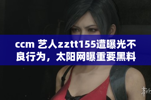 ccm 藝人zztt155遭曝光不良行為，太陽網(wǎng)曝重要黑料