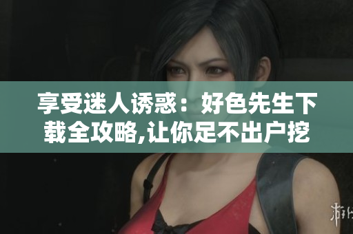 享受迷人誘惑：好色先生下載全攻略,讓你足不出戶挖掘微妙細(xì)節(jié)