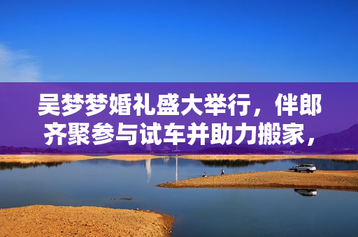 吳夢夢婚禮盛大舉行，伴郎齊聚參與試車并助力搬家，歡樂洋溢