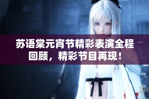 蘇語(yǔ)棠元宵節(jié)精彩表演全程回顧，精彩節(jié)目再現(xiàn)！