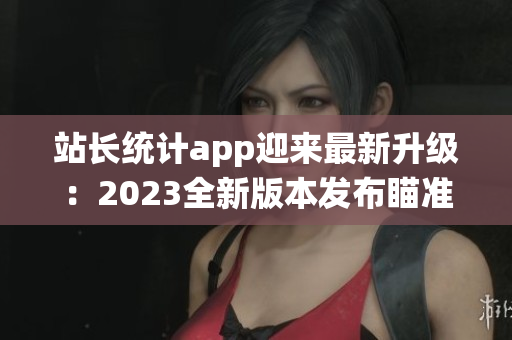 站長統(tǒng)計app迎來最新升級：2023全新版本發(fā)布瞄準移動端與數(shù)據(jù)分析領域