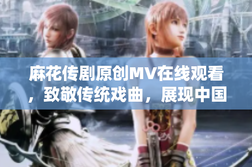 麻花傳劇原創(chuàng)MV在線觀看，致敬傳統(tǒng)戲曲，展現(xiàn)中國文化魅力