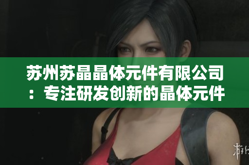 蘇州蘇晶晶體元件有限公司：專注研發(fā)創(chuàng)新的晶體元件制造企業(yè)
