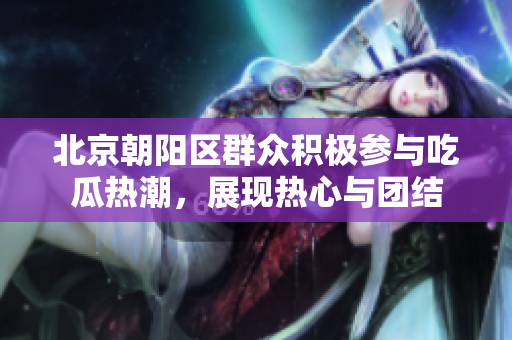 北京朝陽區(qū)群眾積極參與吃瓜熱潮，展現(xiàn)熱心與團(tuán)結(jié)