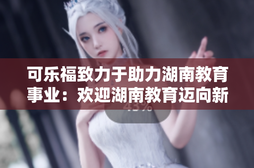 可樂福致力于助力湖南教育事業(yè)：歡迎湖南教育邁向新高度