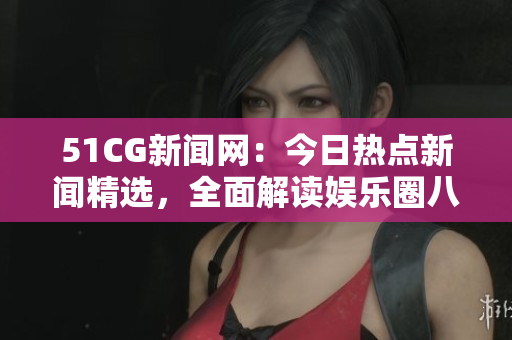 51CG新聞網(wǎng)：今日熱點(diǎn)新聞精選，全面解讀娛樂圈八卦趣事