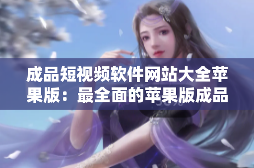 成品短視頻軟件網(wǎng)站大全蘋果版：最全面的蘋果版成品短視頻軟件推薦匯總