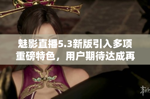 魅影直播5.3新版引入多項(xiàng)重磅特色，用戶期待達(dá)成再升級