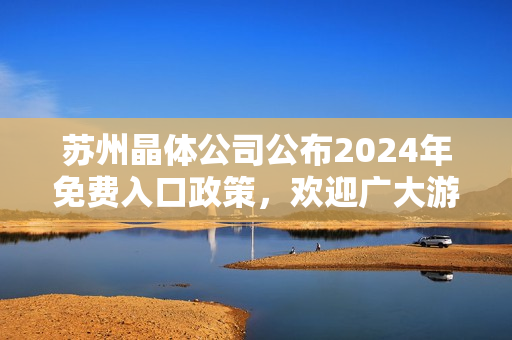 蘇州晶體公司公布2024年免費入口政策，歡迎廣大游客前來參觀