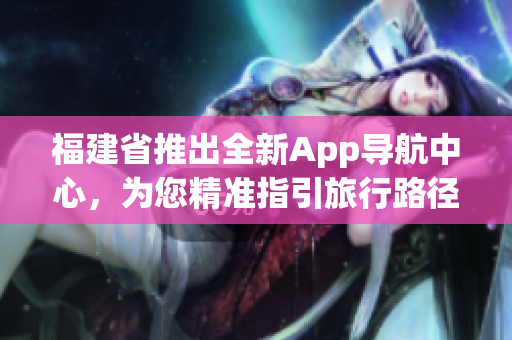 福建省推出全新App導(dǎo)航中心，為您精準(zhǔn)指引旅行路徑