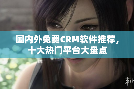 國內外免費CRM軟件推薦，十大熱門平臺大盤點