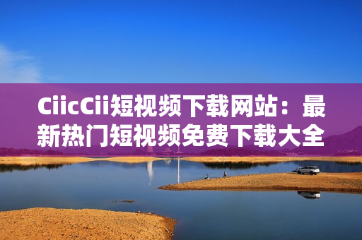 CiicCii短視頻下載網(wǎng)站：最新熱門短視頻免費(fèi)下載大全