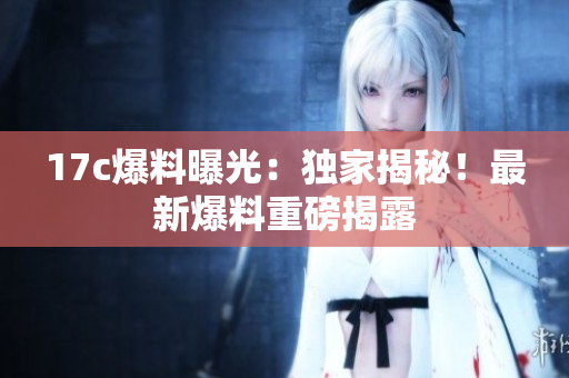 17c爆料曝光：獨家揭秘！最新爆料重磅揭露