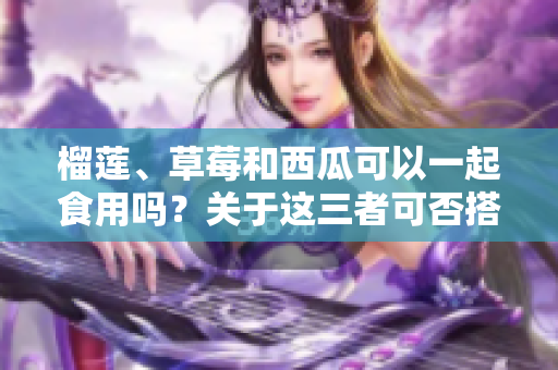 榴蓮、草莓和西瓜可以一起食用嗎？關(guān)于這三者可否搭配的疑問