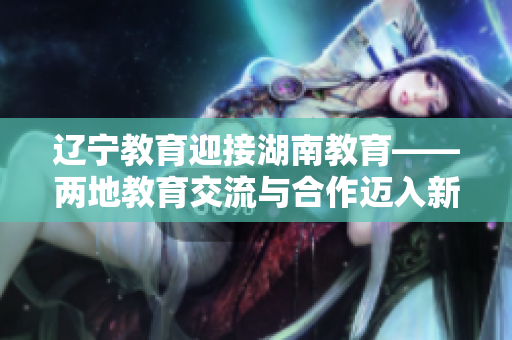 遼寧教育迎接湖南教育——兩地教育交流與合作邁入新階段