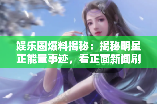 娛樂圈爆料揭秘：揭秘明星正能量事跡，看正面新聞刷新認(rèn)知！