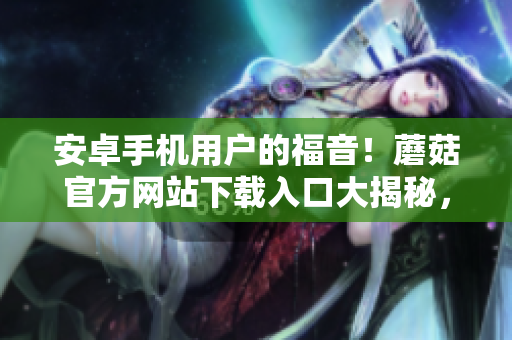 安卓手機(jī)用戶的福音！蘑菇官方網(wǎng)站下載入口大揭秘，并帶你輕松下載安裝。