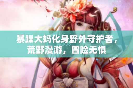 暴躁大媽化身野外守護(hù)者，荒野漫游，冒險(xiǎn)無懼