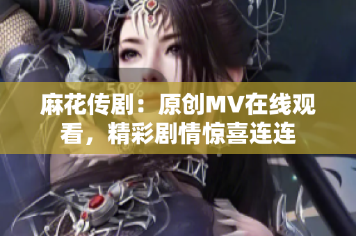 麻花傳?。涸瓌?chuàng)MV在線觀看，精彩劇情驚喜連連