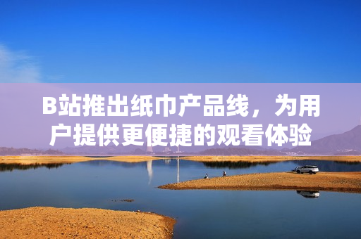 B站推出紙巾產(chǎn)品線，為用戶提供更便捷的觀看體驗