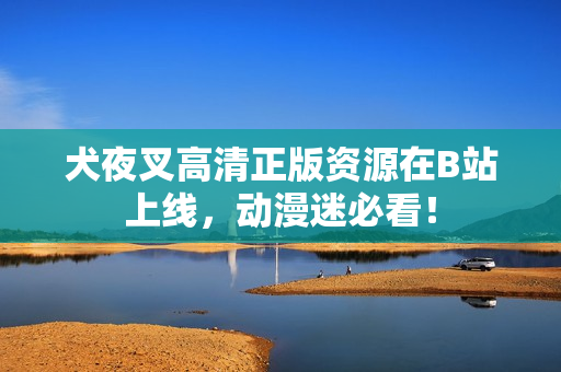 犬夜叉高清正版資源在B站上線，動漫迷必看！